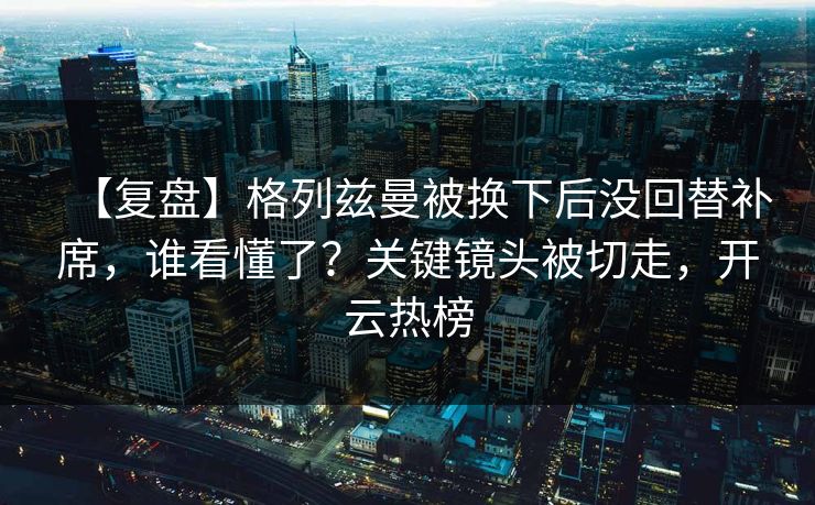 【复盘】格列兹曼被换下后没回替补席，谁看懂了？关键镜头被切走，开云热榜