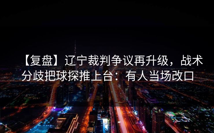 【复盘】辽宁裁判争议再升级，战术分歧把球探推上台：有人当场改口