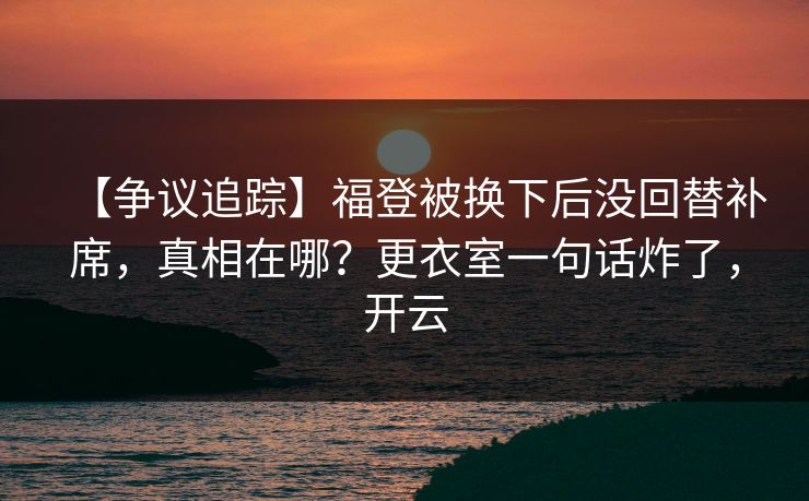 【争议追踪】福登被换下后没回替补席，真相在哪？更衣室一句话炸了，开云