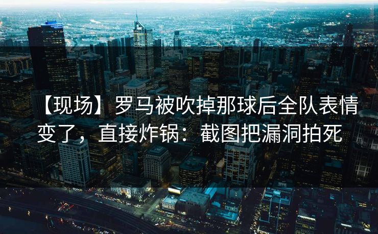 【现场】罗马被吹掉那球后全队表情变了，直接炸锅：截图把漏洞拍死