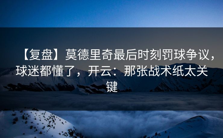 【复盘】莫德里奇最后时刻罚球争议，球迷都懂了，开云：那张战术纸太关键