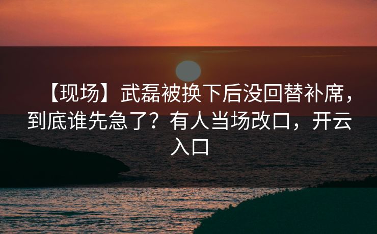 【现场】武磊被换下后没回替补席,到底谁先急了?有人当场改口,开云入口 【现场】武磊被换下后没回替补席,到底谁先急了?有人当场改口,开云入口