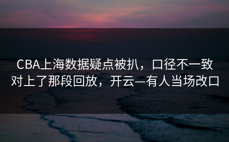 CBA上海数据疑点被扒，口径不一致对上了那段回放，开云—有人当场改口