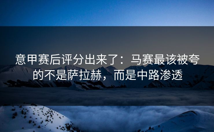 意甲赛后评分出来了:马赛最该被夸的不是萨拉赫,而是中路渗透 意甲赛后评分出来了:马赛最该被夸的不是萨拉赫,而是中路渗透