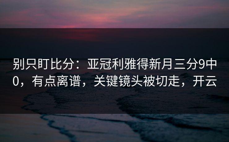 别只盯比分:亚冠利雅得新月三分9中0,有点离谱,关键镜头被切走,开云 别只盯比分:亚冠利雅得新月三分9中0,有点离谱,关键镜头被切走,开云