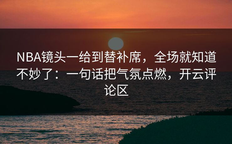 NBA镜头一给到替补席,全场就知道不妙了:一句话把气氛点燃,开云评论区 NBA镜头一给到替补席,全场就知道不妙了:一句话把气氛点燃,开云评论区
