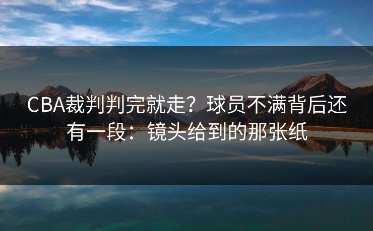 CBA裁判判完就走?球员不满背后还有一段:镜头给到的那张纸 CBA裁判判完就走?球员不满背后还有一段:镜头给到的那张纸