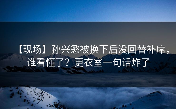 【现场】孙兴慜被换下后没回替补席,谁看懂了?更衣室一句话炸了 【现场】孙兴慜被换下后没回替补席,谁看懂了?更衣室一句话炸了